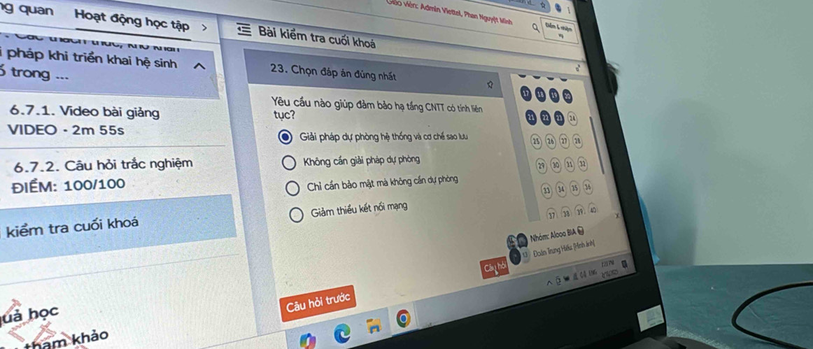 Giéo Viên: Admin Viettel, Phan Nguyệt Minh Q Diểm 6 nhiệm
g quan Hoạt động học tập Bài kiểm tra cuối khoá
i pháp khi triển khai hệ sinh 23. Chọn đáp án đúng nhất
trong ...
a

Yêu cầu nào giúp đảm bảo hạ tầng CNTT có tính liên
6.7.1. Video bài giảng tục?
VIDEO - 2m 55s
Giải pháp dự phòng hệ thống và cơ chế sao lưu ⑳ 26 28
6.7.2. Câu hỏi trắc nghiệm Không cần giải pháp dự phòng
29 21 n
ĐIÉM: 100/100
Chỉ cần bảo mật mà không cần dự phòng
35 36
(37) (38)(39) 40
kiểm tra cuối khoá Giảm thiểu kết nối mạng
Nhóm: Alooo BIA 
Câu hỏi 13 Đoàn Trung Hiếu: [Hình ảnh]
Câu hỏi trước
huả học
tham khảo