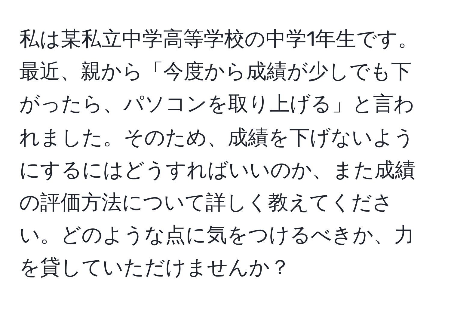 私は某私立中学高等学校の中学1年生です。最近、親から「今度から成績が少しでも下がったら、パソコンを取り上げる」と言われました。そのため、成績を下げないようにするにはどうすればいいのか、また成績の評価方法について詳しく教えてください。どのような点に気をつけるべきか、力を貸していただけませんか？