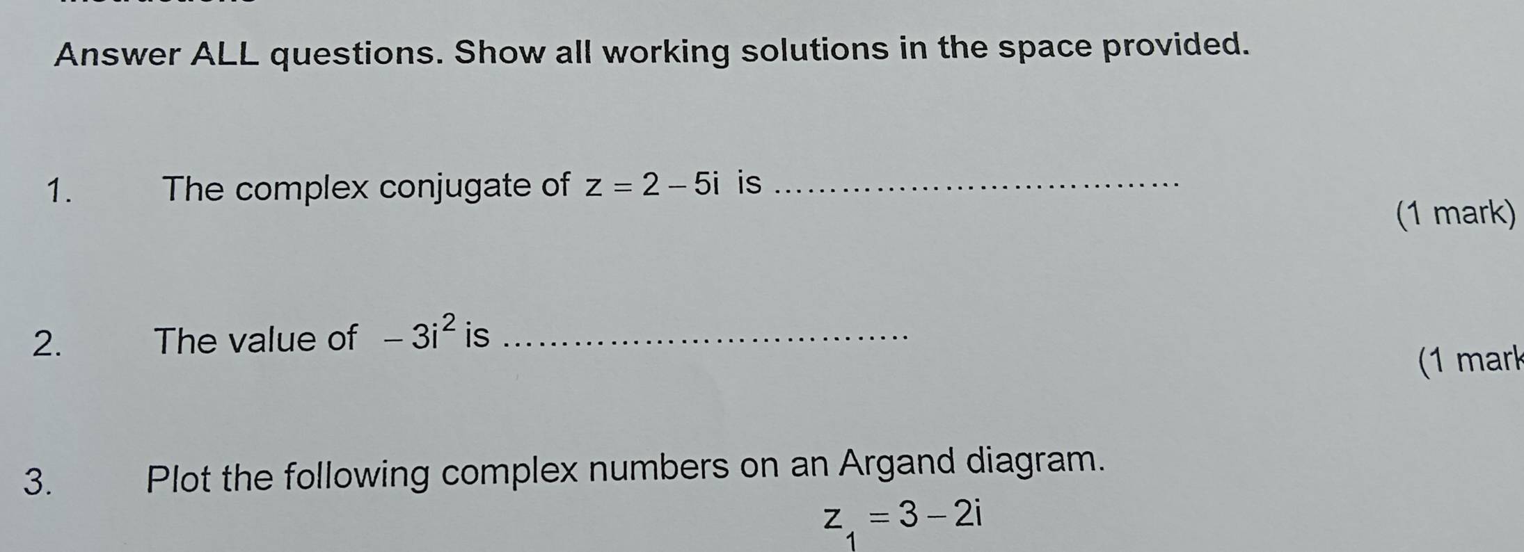 Answer ALL questions. Show all working solutions in the space provided. 
1. The complex conjugate of z=2-5i is_ 
(1 mark) 
2. The value of -3i^2 is_ 
1 mark 
3. Plot the following complex numbers on an Argand diagram.
z_1=3-2i