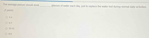 The average person should drink_ glasses of water each day, just to replace the water lost during normal daily activities.
(1 point)
3-4
6-7
10 -12
8-9