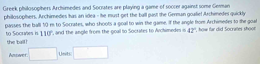 Greek philosophers Archimedes and Socrates are playing a game of soccer against some German 
philosophers. Archimedes has an idea - he must get the ball past the German goalie! Archimedes quickly 
passes the ball 10 m to Socrates, who shoots a goal to win the game. If the angle from Archimedes to the goal 
to Socrates is 110° , and the angle from the goal to Socrates to Archimedes is 42° , how far did Socrates shoot 
the ball? 
Answer: □ Units: □