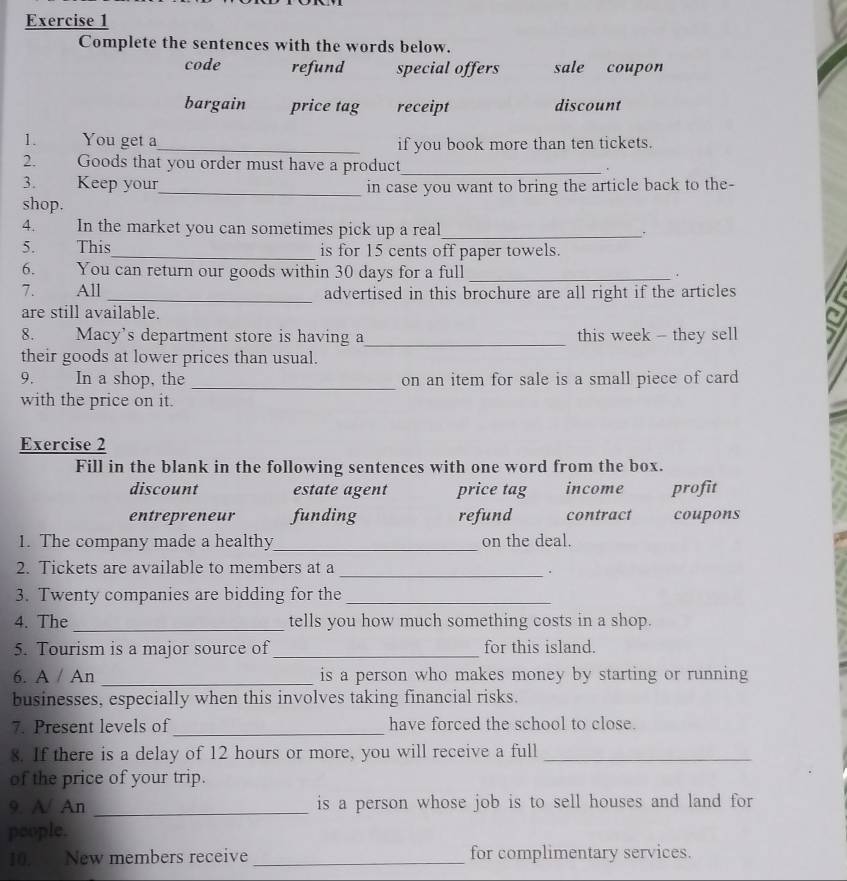 Complete the sentences with the words below.
code refund special offers sale coupon
bargain price tag receipt discount
1. You get a_ if you book more than ten tickets.
2. Goods that you order must have a product_
3. Keep your_ in case you want to bring the article back to the-
shop.
4. In the market you can sometimes pick up a real_ `
5. This_ is for 15 cents off paper towels.
6. You can return our goods within 30 days for a full _.
7. All _advertised in this brochure are all right if the articles
are still available.
8. Macy's department store is having a_ this week - they sell
their goods at lower prices than usual.
9. In a shop, the _on an item for sale is a small piece of card
with the price on it.
Exercise 2
Fill in the blank in the following sentences with one word from the box.
discount estate agent price tag income profit
entrepreneur funding refund contract coupons
1. The company made a healthy_ on the deal.
2. Tickets are available to members at a_
.
3. Twenty companies are bidding for the_
4. The_ tells you how much something costs in a shop.
5. Tourism is a major source of _for this island.
6. A / An _is a person who makes money by starting or running
businesses, especially when this involves taking financial risks.
7. Present levels of_ have forced the school to close.
8. If there is a delay of 12 hours or more, you will receive a full_
of the price of your trip.
9. A/ An _is a person whose job is to sell houses and land for
people.
10. New members receive _for complimentary services.