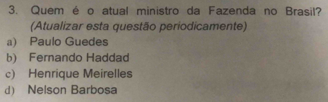 Quem é o atual ministro da Fazenda no Brasil?
(Atualizar esta questão periodicamente)
a) Paulo Guedes
b) Fernando Haddad
c) Henrique Meirelles
d) Nelson Barbosa