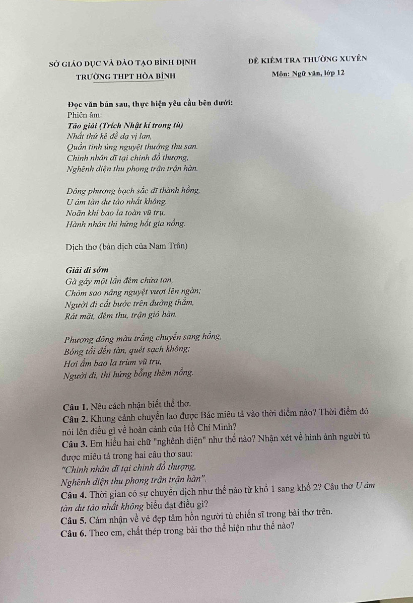 sở giáo dục và đào tạo bình định Đẻ kiêm tra thường xuyên
trường thpt hòa bình Môn: Ngữ văn, lớp 12
Đọc văn bản sau, thực hiện yêu cầu bên dưới:
Phiên âm:
Tảo giải (Trích Nhật kí trong tù)
Nhất thứ kê đề dạ vị lan,
Quần tinh ủng nguyệt thướng thu san.
Chinh nhân dĩ tại chinh đồ thượng,
Nghênh diện thu phong trận trận hàn.
Đông phương bạch sắc dĩ thành hồng,
U ám tàn dư tảo nhất không.
Noãn khí bao la toàn vũ trụ,
Hành nhân thi hứng hốt gia nồng.
Dịch thơ (bản dịch của Nam Trân)
Giải đi sớm
Gà gáy một lần đêm chửa tan,
Chòm sao nâng nguyệt vượt lên ngàn;
Người đi cất bước trên đường thắm,
Rát mặt, đêm thu, trận gió hàn.
Phương đông màu trắng chuyển sang hồng,
Bóng tối đến tàn, quét sạch không;
Hơi ẩm bao la trùm vũ trụ,
Người đi, thi hứng bổng thêm nồng.
Câu 1. Nêu cách nhận biết thể thơ.
Câu 2. Khung cảnh chuyển lao được Bác miêu tả vào thời điểm nào? Thời điểm đó
nói lên điều gì về hoàn cảnh của Hồ Chí Minh?
Câu 3. Em hiểu hai chữ "nghênh diện" như thế nào? Nhận xét về hình ảnh người tù
được miêu tả trong hai câu thơ sau:
'Chinh nhân đĩ tại chinh đồ thượng,
Nghênh diện thu phong trận trận hàn''.
Câu 4. Thời gian có sự chuyển dịch như thế nào từ khổ 1 sang khổ 2? Câu thơ U ám
tàn dư tào nhất không biểu đạt điều gì?
Câu 5. Cảm nhận về vẻ đẹp tâm hồn người tù chiến sĩ trong bài thơ trên.
Câu 6. Theo em, chất thép trong bài thơ thể hiện như thế nào?