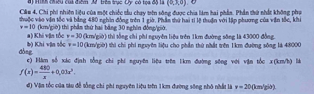 d) Hình chiều của điểm M trên trục Oy có tọa độ là (0;3;0)
Câu 4. Chi phí nhiên liệu của một chiếc tầu chạy trên sông được chia làm hai phần. Phần thứ nhất không phụ
thuộc vào vận tốc và bằng 480 nghìn đồng trên 1 giờ. Phần thứ hai tỉ lệ thuận với lập phương của vận tốc, khi
v=10 (km/giờ) thì phần thứ hai bằng 30 nghìn đồng/giờ.
a) Khi vận tốc v=30 (km/giờ) thì tổng chỉ phí nguyên liệu trên 1km đường sông là 43000 đồng.
b) Khi vận tốc v=10 (km/giờ) thì chi phí nguyên liệu cho phần thứ nhất trên 1km đường sông là 48000
đồng
c) Hàm số xác định tổng chi phí nguyên liệu trên 1km đường sông với vận tốc x(km/h) là
f(x)= 480/x +0,03x^3. 
d) Vận tốc của tàu đề tổng chi phí nguyên liệu trên 1km đường sông nhỏ nhất là v=20 (km/giờ).