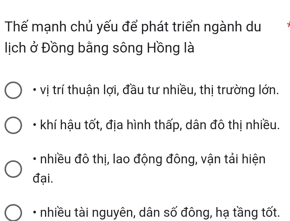 Thế mạnh chủ yếu để phát triển ngành du
lịch ở Đồng bằng sông Hồng là
vị trí thuận lợi, đầu tư nhiều, thị trường lớn.
khí hậu tốt, địa hình thấp, dân đô thị nhiều.
nhiều đô thị, lao động đông, vận tải hiện
đại.
nhiều tài nguyên, dân số đông, hạ tầng tốt.