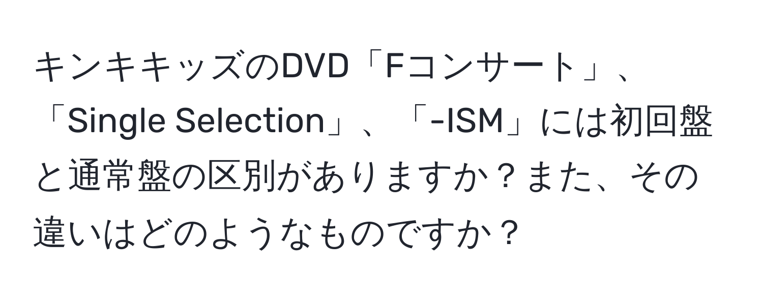 キンキキッズのDVD「Fコンサート」、「Single Selection」、「-ISM」には初回盤と通常盤の区別がありますか？また、その違いはどのようなものですか？