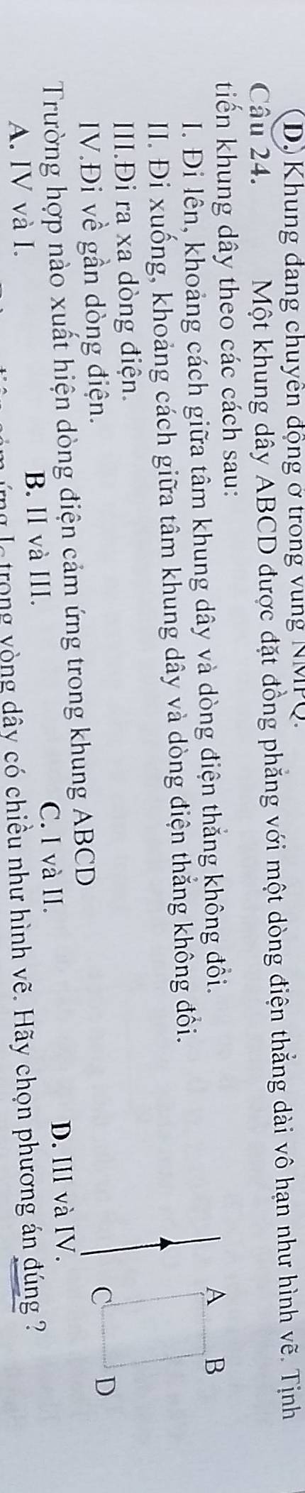 Dộ Khung đang chuyên động ở trong vung NMPQ.
Câu 24. Một khung dây ABCD được đặt đồng phẳng với một dòng điện thắng dài vô hạn như hình vẽ. Tịnh
tiến khung dây theo các cách sau:
I. Đi lên, khoảng cách giữa tâm khung dây và dòng điện thắng không đồi.
A B
II. Đi xuống, khoảng cách giữa tâm khung dây và dòng điện thắng không đổi.
III.Đi ra xa dòng điện.
IV.Đi về gần dòng điện.
Trường hợp nào xuất hiện dòng điện cảm ứng trong khung ABCD C D
C. I và II. D. IIl và IV.
A. IV và I. B. II và III.
ng le trong vòng dây có chiều như hình vẽ. Hãy chọn phương án đúng ?