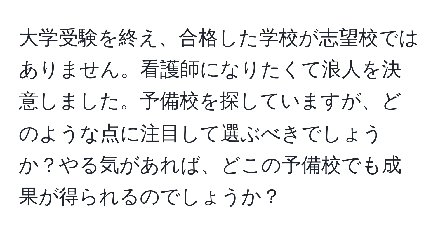 大学受験を終え、合格した学校が志望校ではありません。看護師になりたくて浪人を決意しました。予備校を探していますが、どのような点に注目して選ぶべきでしょうか？やる気があれば、どこの予備校でも成果が得られるのでしょうか？