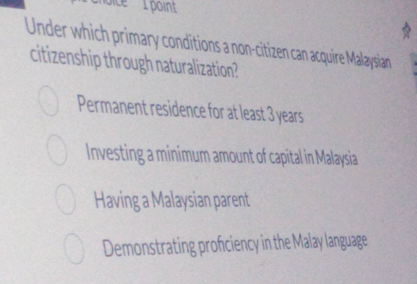 Under which primary conditions a non-citizen can acquire Malaysian
citizenship through naturalization?
Permanent residence for at least 3 years
Investing a minimum amount of capital in Malaysia
Having a Malaysian parent
Demonstrating profciency in the Malay language