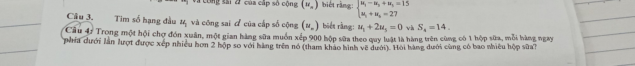 Và công sai đ của cấp số cộng (u_n) biết rằng: beginarrayl u_1-u_3+u_5=15 u_1+u_6=27endarray.
Câu 3. Tìm số hạng đầu 1 và công sai & của cấp số cộng (u_n) biết rằng: u_1+2u_5=0 và S_4=14. 
Câu 4: Trong một hội chợ đón xuân, một gian hàng sữa muốn xếp 900 hộp sữa theo quy luật là hàng trên cùng có 1 hộp sữa, mỗi hàng ngay 
T phía dưới lần lượt được xếp nhiều hơn 2 hộp so với hàng trên nó (tham khảo hình vẽ dưới). Hỏi hàng dưới cùng có bao nhiêu hộp sữa?