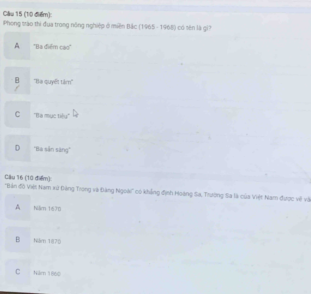 Phong trào thi đua trong nông nghiệp ở miền Bắc (1965 - 1968) có tên là gì?
A "Ba điểm cao'
B ''Ba quyết tâm'''
C "Ba mục tiêu”
D "Ba sản sàng"
Câu 16 (10 điểm):
'Bản đồ Việt Nam xứ Đàng Trong và Đàng Ngoài" có khẳng định Hoàng Sa, Trường Sa là của Việt Nam được vẽ và
A Năm 1670
B Năm 1870
C Năm 1860