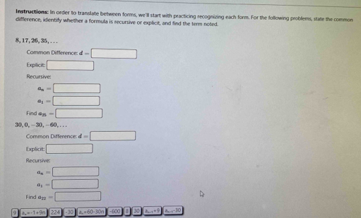 Instructions: In order to translate between forms, we'll start with practicing recognizing each form. For the following problems, state the common 
difference, identify whether a formula is recursive or explicit, and find the term noted.
8, 17, 26, 35, ... 
Common Difference: d=□
Explicit: □ 
Recursive:
a_n=□
a_1=□
Find a_25=□
30, 0, -30, -60,... 
Common Difference: d=□
Explicit □ 
Recursive:
a_n=□
a_1=□
Find a_22=□
9 a_n=-1+9n 224 30 a_n=60-30n -600 8 30 3. , + 0 a_n-1-30