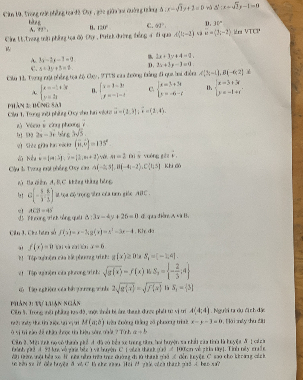 Cầu 10. Trong mật phẳng tọa độ Oxy , góc giữa hai đường thắng △ :x-sqrt(3)y+2=0 và △ ':x+sqrt(3)y-1=0
bằng D. 30°.
A. 90°,
B. 120°.
C. 60°,
Cầu H.Trong mật phẳng tọa độ Oxy, Ptrình đường thắng ư đi qua A(1;-2) và vector u=(3;-2) làm VTCP
là:
A. 3x-2y-7=0.
B. 2x+3y+4=0.
C. x+3y+5=0.
D. 2x+3y-3=0.
Cầu 12. Trong mặt phẳng tọa độ Oxy , PTTS của đường thắng đi qua hai điểm A(3;-1),B(-6;2) là
A、 beginarrayl x=-1+3t y=2tendarray. B. beginarrayl x=3+3t y=-1-tendarray. . C. beginarrayl x=3+3t y=-6-tendarray. . D. beginarrayl x=3+3t y=-1+tendarray. .
phản 2: đúng sai
Câu 1. Trong mặt phầng Oxy cho hai véctơ vector u=(2;3);vector v=(2;4).
a)  Vécto n cùng phương ý
b) Độ 2vector u-3vector v bằng 3sqrt(5).
c) Góc giữa hai vécto (vector u,vector v)=135°.
d) Nếu vector u=(m+3);vector v=(2;m+2) với m=2 thì n vuớng góe v.
Câu 2. Trong mặt phẳng Oxy cho A(-2;5),B(-4;-2),C(1;5). Khí đó
a) Ba điểm A,B,C không thắng hàng.
b) G(- 5/3 , 8/3 ) là tọa độ trọng tâm của tam giác ABC .
e) ACB=45°
d) Phương trình tổng quát △ :3x-4y+26=0 đi qua điểm A và B.
Câu 3. Cho hàm số f(x)=x-3;g(x)=x^2-3x-4. Khí đó
a) f(x)=0 khí và chỉ khí x=6.
b) Tập nghiệm của bắt phương trình: g(x)≥ 0 là S_1=[-1;4].
c) Tập nghiệm của phương trình: sqrt(g(x))=f(x) là S_2= - 2/3 ;4
d)  Tập nghiệm của bắt phương trinh: 2sqrt(g(x))=sqrt(f(x)) là S_3= 3
Phản 3: Tự luận ngán
Câu 1. Trong mật phầng tọa độ, một thiết bị âm thanh được phát từ vị trí A(4;4). Người ta dự định đặt
một máy thu tín hiệu tại vị trì M(a;b) trên đường thắng có phương trình x-y-3=0. Hỏi máy thu đặt
ở vị trí nào để nhận được tín hiệu sớm nhất ? Tính a+b
Câu 2. Một tính nọ có thành phố A đã có bến xe trung tâm, hai huyện xa nhất của tỉnh là huyện B ( cách
thành phố 4 50 km về phía bắc ) và huyện C ( cách thành phố A 100km về phía tây). Tinh này muốn
đặt thêm một bến xe # nữa nằm trên trục đường đi từ thành phố A đến huyện C sao cho khoảng cách
từ bến xe # đến huyện B và C là như nhau. Hỏi H phải cách thành phố A bao xa?