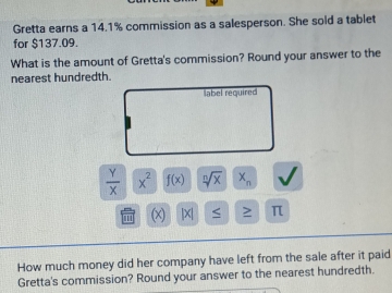 Gretta earns a 14.1% commission as a salesperson. She sold a tablet 
for $137.09. 
What is the amount of Gretta's commission? Round your answer to the 
nearest hundredth. 
label required
 Y/X  x^2 f(x) sqrt[n](x) x_n
(x) |X| < > π 
How much money did her company have left from the sale after it paid 
Gretta's commission? Round your answer to the nearest hundredth.