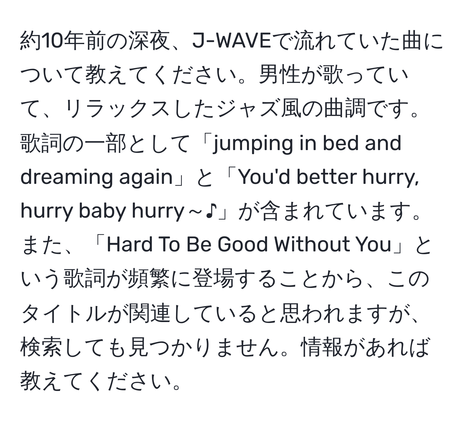 約10年前の深夜、J-WAVEで流れていた曲について教えてください。男性が歌っていて、リラックスしたジャズ風の曲調です。歌詞の一部として「jumping in bed and dreaming again」と「You'd better hurry, hurry baby hurry～♪」が含まれています。また、「Hard To Be Good Without You」という歌詞が頻繁に登場することから、このタイトルが関連していると思われますが、検索しても見つかりません。情報があれば教えてください。