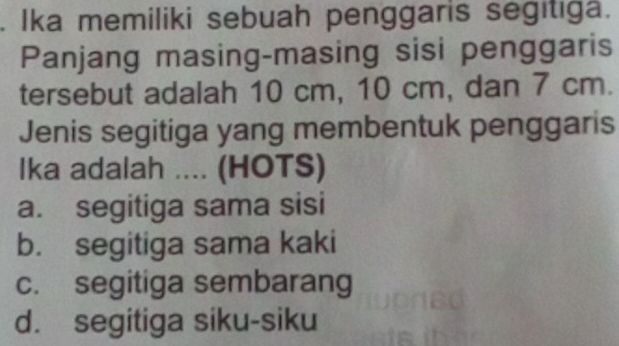 Ika memiliki sebuah penggaris segitiga.
Panjang masing-masing sisi penggaris
tersebut adalah 10 cm, 10 cm, dan 7 cm.
Jenis segitiga yang membentuk penggaris
lka adalah .... (HOTS)
a. segitiga sama sisi
b. segitiga sama kaki
c. segitiga sembarang
d. segitiga siku-siku