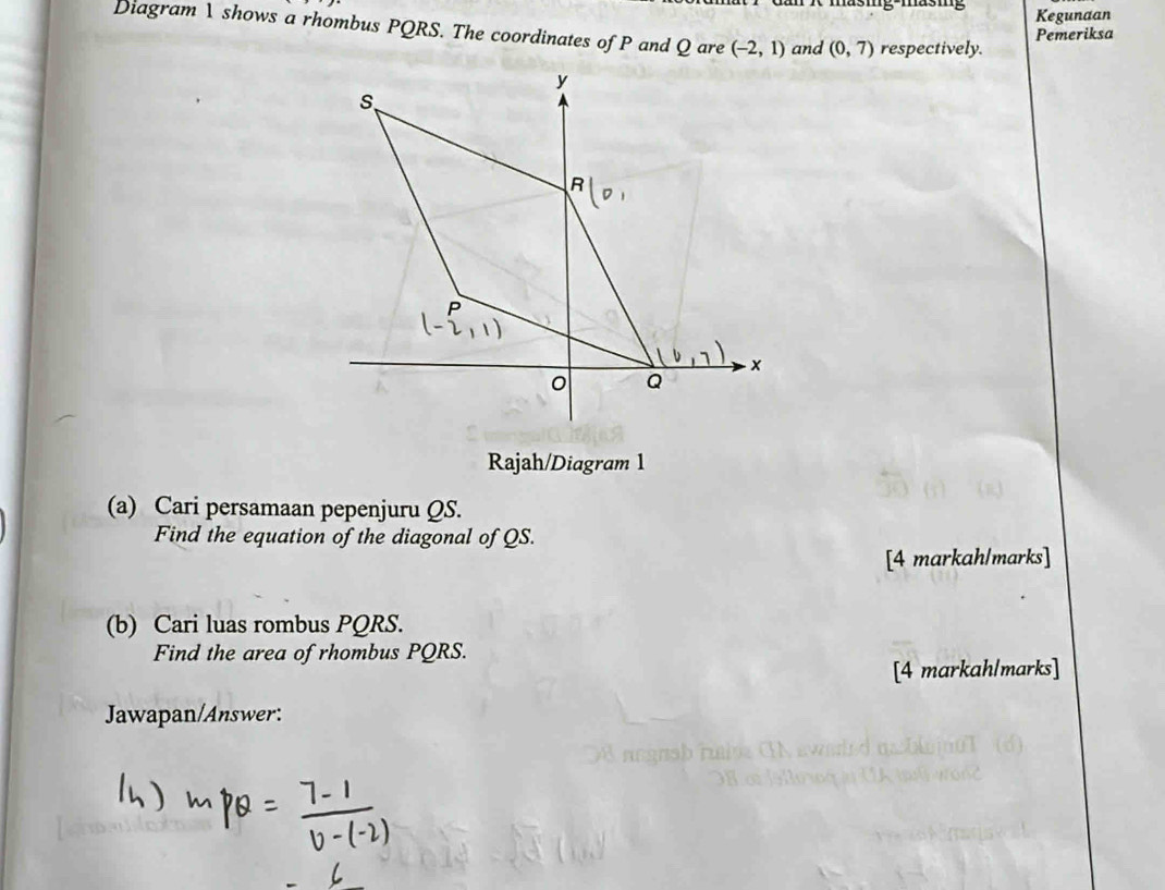 g-mas m Kegunaan
Diagram 1 shows a rhombus PQRS. The coordinates of P and Q are (-2,1) and (0,7) respectively.
Pemeriksa
Rajah/Diagram 1
(a) Cari persamaan pepenjuru QS.
Find the equation of the diagonal of QS.
[4 markah/marks]
(b) Cari luas rombus PQRS.
Find the area of rhombus PQRS.
[4 markah/marks]
Jawapan/Answer: