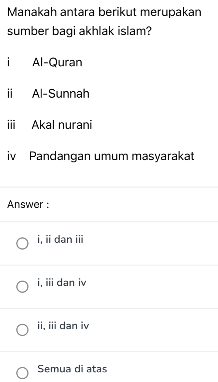 Manakah antara berikut merupakan
sumber bagi akhlak islam?
i Al-Quran
i Al-Sunnah
iii Akal nurani
iv Pandangan umum masyarakat
Answer :
i, ii dan iii
i, iii dan iv
ii, iii dan iv
Semua di atas