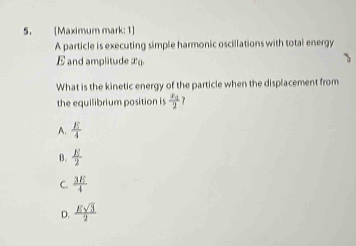 [Maximum mark: 1]
A particle is executing simple harmonic oscillations with total energy
E and amplitude x ().
What is the kinetic energy of the particle when the displacement from
the equilibrium position is frac x_02 2
A.  E/4 
B.  E/2 
C.  3E/4 
D.  Esqrt(3)/2 