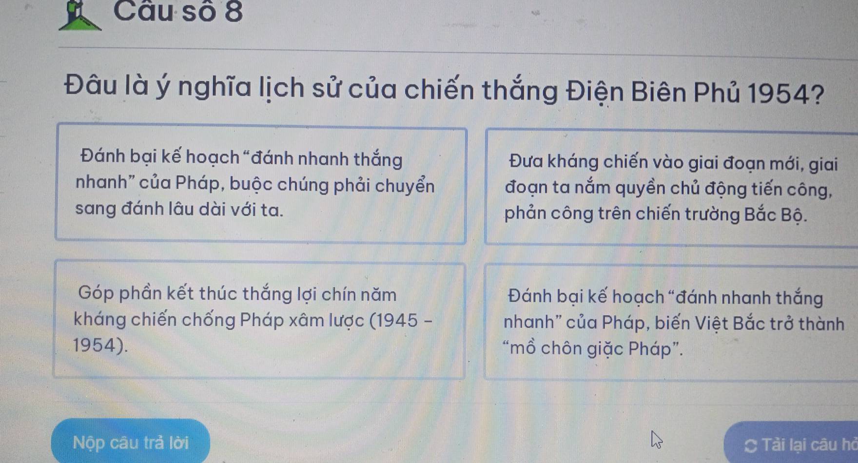 Câu số 8 
Đâu là ý nghĩa lịch sử của chiến thắng Điện Biên Phủ 1954? 
Đánh bại kế hoạch "đánh nhanh thắng Đưa kháng chiến vào giai đoạn mới, giai 
nhanh" của Pháp, buộc chúng phải chuyển đoạn ta nắm quyền chủ động tiến công, 
sang đánh lâu dài với ta. phản công trên chiến trường Bắc Bộ. 
Góp phần kết thúc thắng lợi chín năm Đánh bại kế hoạch “đánh nhanh thắng 
kháng chiến chống Pháp xâm lược (1945 - nhanh" của Pháp, biến Việt Bắc trở thành 
1954). “mồ chôn giặc Pháp”. 
Nộp câu trả lời Tải lại câu hỏ