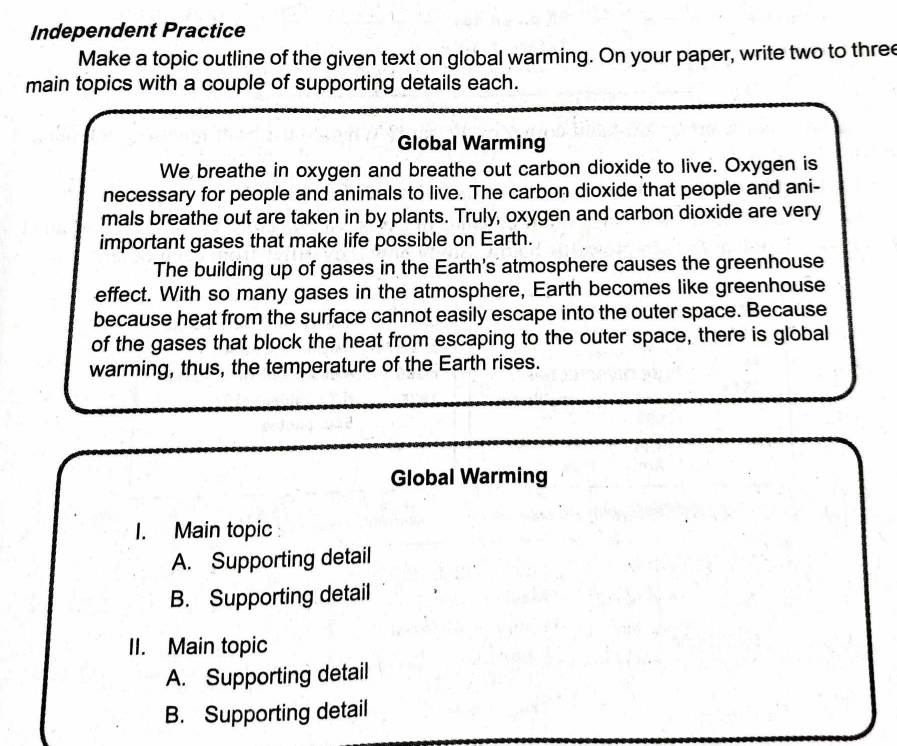 Independent Practice 
Make a topic outline of the given text on global warming. On your paper, write two to three 
main topics with a couple of supporting details each. 
Global Warming 
We breathe in oxygen and breathe out carbon dioxide to live. Oxygen is 
necessary for people and animals to live. The carbon dioxide that people and ani- 
mals breathe out are taken in by plants. Truly, oxygen and carbon dioxide are very 
important gases that make life possible on Earth. 
The building up of gases in the Earth's atmosphere causes the greenhouse 
effect. With so many gases in the atmosphere, Earth becomes like greenhouse 
because heat from the surface cannot easily escape into the outer space. Because 
of the gases that block the heat from escaping to the outer space, there is global 
warming, thus, the temperature of the Earth rises. 
Global Warming 
1. Main topic 
A. Supporting detail 
B. Supporting detail 
II. Main topic 
A. Supporting detail 
B. Supporting detail