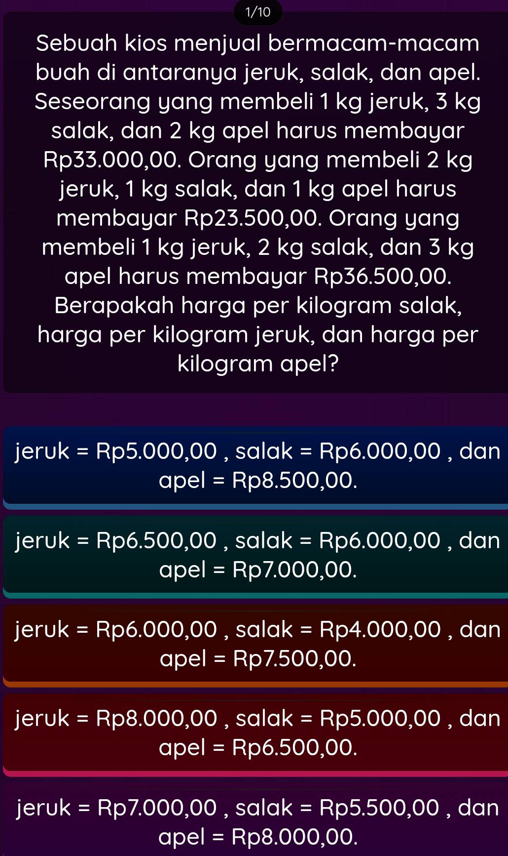 1/10
Sebuah kios menjual bermacam-macam
buah di antaranya jeruk, salak, dan apel.
Seseorang yang membeli 1 kg jeruk, 3 kg
salak, dan 2 kg apel harus membayar
Rp33.000,00. Orang yang membeli 2 kg
jeruk, 1 kg salak, dan 1 kg apel harus
membayar Rp23.500,00. Orang yang
membeli 1 kg jeruk, 2 kg salak, dan 3 kg
apel harus membayar Rp36.500,00.
Berapakah harga per kilogram salak,
harga per kilogram jeruk, dan harga per
kilogram apel?
jeruk =Rp5.000,00, salak=Rp6.000,00 , dan
apel=Rp8.500,00.
jeruk =Rp6.500,00 , salak=Rp6.000,00 , dan
apel=Rp7.000,00.
jeruk =Rp6.000,00, salak=Rp4.000,00 , dan
apel=Rp7.500,00.
jeruk =Rp8.000,00, salak=Rp5.000,00 , dan
apel=Rp6.500,00.
I jeruk =Rp7.000,00, salak=Rp5.500,00 , dan
apel=Rp8.000,00.