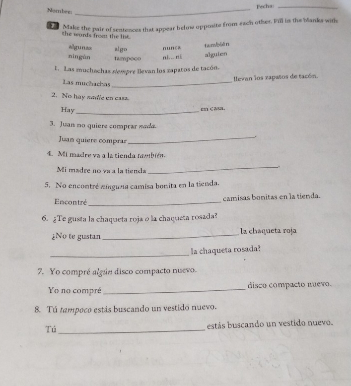 Fecha:_
Nombre:_
Make the pair of sentences that appear below opposite from each other. Fill in the blanks with
the words from the list.
algunas algo nunca
también
ningún tampoco ni... ni alguien
1. Las muchachas siempre llevan los zapatos de tacón.
llevan los zapatos de tacón.
Las muchachas_
2. No hay nadie en casa.
Hay_
en casa.
3. Juan no quiere comprar nada.
_.
Juan quiere comprar
4. Mi madre va a la tienda también.
Mi madre no va a la tienda
_
5. No encontré ninguna camisa bonita en la tienda.
Encontré_ camisas bonitas en la tienda.
6. ¿Te gusta la chaqueta roja o la chaqueta rosada?
¿No te gustan _la chaqueta roja
_
la chaqueta rosada?
7. Yo compré algún disco compacto nuevo.
Yo no compré _disco compacto nuevo.
8. Tú tampoco estás buscando un vestido nuevo.
Tú _estás buscando un vestido nuevo.