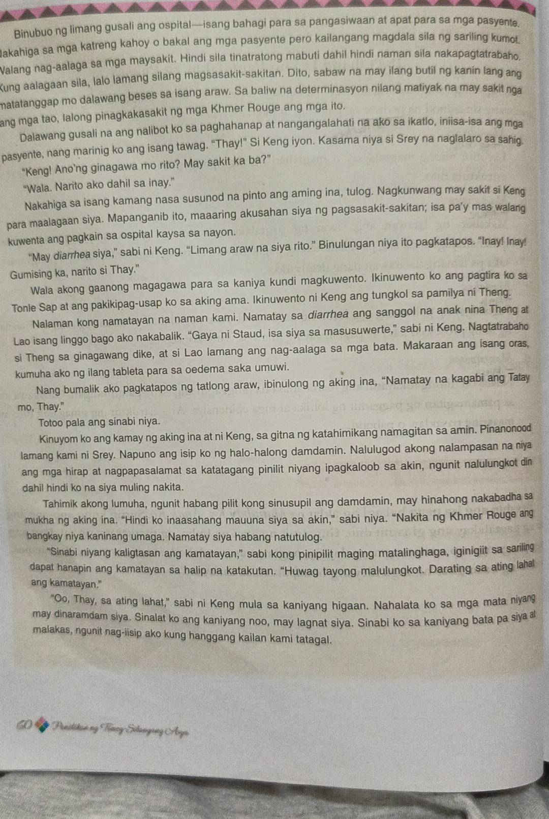 Binubuo ng limang gusali ang ospital—isang bahagi para sa pangasiwaan at apat para sa mga pasyente.
lakahiga sa mga katreng kahoy o bakal ang mga pasyente pero kailangang magdala sila ng sariling kumot.
Walang nag-aalaga sa mga maysakit. Hindi sila tinatratong mabuti dahil hindi naman sila nakapagtatrabaho.
Kung aalagaan sila, lalo lamang silang magsasakit-sakitan. Dito, sabaw na may ilang butil ng kanin lang ang
matatanggap mo dalawang beses sa isang araw. Sa baliw na determinasyon nilang matiyak na may sakit nga
ang mga tao, lalong pinagkakasakit ng mga Khmer Rouge ang mga ito.
Dalawang gusali na ang nalibot ko sa paghahanap at nangangalahati na ako sa ikatlo, iniisa-isa ang mga
pasyente, nang marinig ko ang isang tawag. “Thay!” Si Keng iyon. Kasama niya si Srey na naglalaro sa sahig.
“Keng! Ano’ng ginagawa mo rito? May sakit ka ba?”
“Wala. Narito ako dahil sa inay.”
Nakahiga sa isang kamang nasa susunod na pinto ang aming ina, tulog. Nagkunwang may sakit si Keng
para maalagaan siya. Mapanganib ito, maaaring akusahan siya ng pagsasakit-sakitan; isa pa’y mas walang
kuwenta ang pagkain sa ospital kaysa sa nayon.
“May diarrhea siya,” sabi ni Keng. “Limang araw na siya rito.” Binulungan niya ito pagkatapos. “Inay! Inay!
Gumising ka, narito si Thay."
Wala akong gaanong magagawa para sa kaniya kundi magkuwento. Ikinuwento ko ang pagtira ko sa
Tonle Sap at ang pakikipag-usap ko sa aking ama. Ikinuwento ni Keng ang tungkol sa pamilya ni Theng.
Nalaman kong namatayan na naman kami. Namatay sa diarrhea ang sanggol na anak nina Theng at
Lao isang linggo bago ako nakabalik. “Gaya ni Staud, isa siya sa masusuwerte,” sabi ni Keng. Nagtatrabaho
si Theng sa ginagawang dike, at si Lao lamang ang nag-aalaga sa mga bata. Makaraan ang isang oras,
kumuha ako ng ilang tableta para sa oedema saka umuwi.
Nang bumalik ako pagkatapos ng tatlong araw, ibinulong ng aking ina, “Namatay na kagabi ang Tatay
mo, Thay."
Totoo pala ang sinabi niya.
Kinuyom ko ang kamay ng aking ina at ni Keng, sa gitna ng katahimikang namagitan sa amin. Pinanonood
lamang kami ni Srey. Napuno ang isip ko ng halo-halong damdamin. Nalulugod akong nalampasan na niya
ang mga hirap at nagpapasalamat sa katatagang pinilit niyang ipagkaloob sa akin, ngunit nalulungkot din
dahil hindi ko na siya muling nakita.
Tahimik akong lumuha, ngunit habang pilit kong sinusupil ang damdamin, may hinahong nakabadha sa
mukha ng aking ina. “Hindi ko inaasahang mauuna siya sa akin,” sabi niya. “Nakita ng Khmer Rouge ang
bangkay niya kaninang umaga. Namatay siya habang natutulog.
“Sinabi niyang kaligtasan ang kamatayan,” sabi kong pinipilit maging matalinghaga, iginigiit sa sariling
dapat hanapin ang kamatayan sa halip na katakutan. “Huwag tayong malulungkot. Darating sa ating laha
ang kamatayan."
“Oo, Thay, sa ating lahat,” sabi ni Keng mula sa kaniyang higaan. Nahalata ko sa mga mata niyang
may dinaramdam siya. Sinalat ko ang kaniyang noo, may lagnat siya. Sinabi ko sa kaniyang bata pa siya 
malakas, ngunit nag-iisip ako kung hanggang kailan kami tatagal.
6 D Penitikan ng Tưncy-Silangang Ana