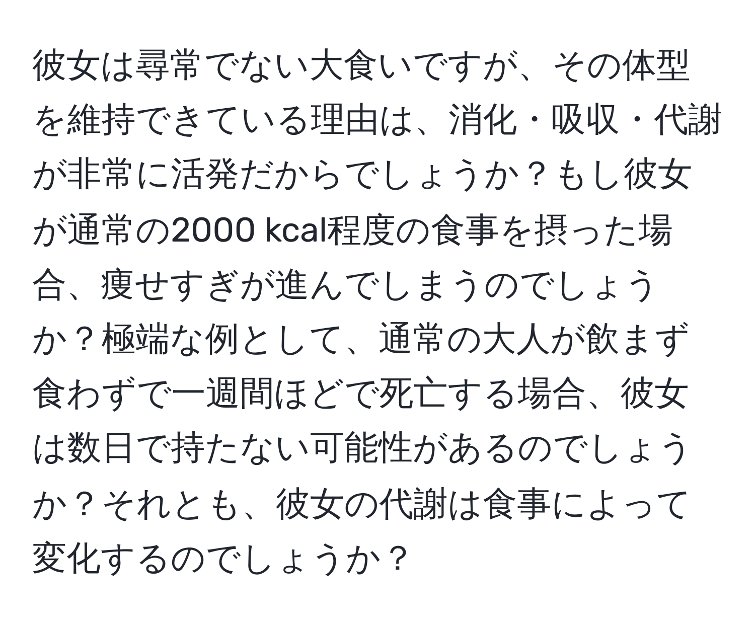 彼女は尋常でない大食いですが、その体型を維持できている理由は、消化・吸収・代謝が非常に活発だからでしょうか？もし彼女が通常の2000 kcal程度の食事を摂った場合、痩せすぎが進んでしまうのでしょうか？極端な例として、通常の大人が飲まず食わずで一週間ほどで死亡する場合、彼女は数日で持たない可能性があるのでしょうか？それとも、彼女の代謝は食事によって変化するのでしょうか？