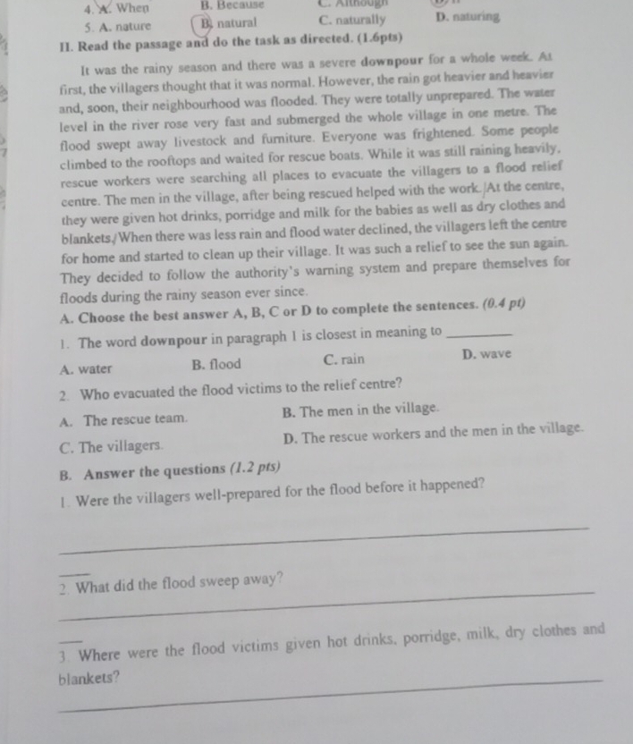 A. When B. Because
5. A. nature B. natural C. naturally D. naturing
II. Read the passage and do the task as directed. (1.6pts)
It was the rainy season and there was a severe downpour for a whole week. As
first, the villagers thought that it was normal. However, the rain got heavier and heavier
and, soon, their neighbourhood was flooded. They were totally unprepared. The water
level in the river rose very fast and submerged the whole village in one metre. The
flood swept away livestock and furniture. Everyone was frightened. Some people
climbed to the rooftops and waited for rescue boats. While it was still raining heavily,
rescue workers were searching all places to evacuate the villagers to a flood relief
centre. The men in the village, after being rescued helped with the work. At the centre,
they were given hot drinks, porridge and milk for the babies as well as dry clothes and
blankets./When there was less rain and flood water declined, the villagers left the centre
for home and started to clean up their village. It was such a relief to see the sun again.
They decided to follow the authority's warning system and prepare themselves for
floods during the rainy season ever since.
A. Choose the best answer A, B, C or D to complete the sentences. (0.4 pt)
1. The word downpour in paragraph 1 is closest in meaning to_
A. water B. flood C. rain D. wave
2. Who evacuated the flood victims to the relief centre?
A. The rescue team. B. The men in the village.
C. The villagers. D. The rescue workers and the men in the village.
B. Answer the questions (1.2 pts)
1. Were the villagers well-prepared for the flood before it happened?
_
_
_
2. What did the flood sweep away?
3. Where were the flood victims given hot drinks, porridge, milk, dry clothes and
_blankets?