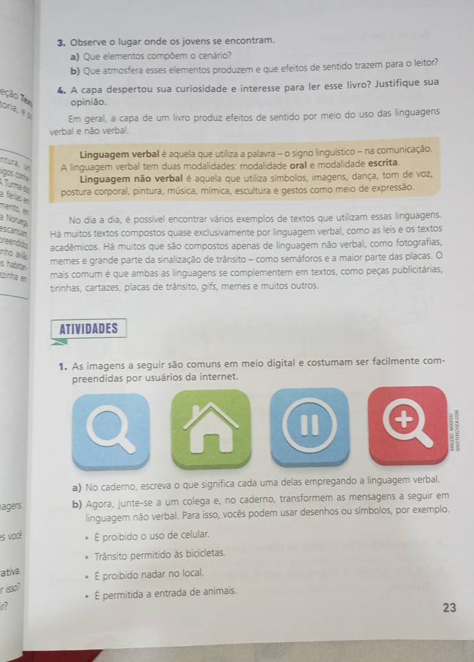 Observe o lugar onde os jovens se encontram.
a) Que elementos compõem o cenário?
b) Que atmosfera esses elementos produzem e que efeitos de sentido trazem para o leitor?
4 A capa despertou sua curiosidade e interesse para ler esse livro? Justifique sua
Teção Tem opinião.
ora, é 
Em geral, a capa de um livro produz efeitos de sentido por meio do uso das linguagens
verbal e não verbal.
Linguagem verbal é aquela que utiliza a palavra - o signo linguístico - na comunicação.
ntura, un A linguagem verbal tem duas modalidades: modalidade oral e modalidade escrita.
gos co Linguagem não verbal é aquela que utiliza símbolos, imagens, dança, tom de voz,
Turma do postura corporal, pintura, música, mímica, escultura e gestos como meio de expressão.
a férias en
mento, en
a Nórueç No dia a dia, é possível encontrar vários exemplos de textos que utilizam essas linguagens.
escancán Há muitos textos compostos quase exclusivamente por linguagem verbal, como as leis e os textos
preendón acadêmicos. Há muitos que são compostos apenas de linguagem não verbal, como fotografias,
nho alà
is habita 
memes e grande parte da sinalização de trânsito - como semáforos e a maior parte das placas. O
ezinha es
mais comum é que ambas as linguagens se complementem em textos, como peças publicitárias,
tirinhas, cartazes, placas de trânsito, gifs, memes e muitos outros.
ATIVIDADES
1. As imagens a seguir são comuns em meio digital e costumam ser facilmente com-
preendidas por usuários da internet.
I
a) No caderno, escreva o que significa cada uma delas empregando a linguagem verbal.
agers. b) Agora, junte-se a um colega e, no caderno, transformem as mensagens a seguir em
linguagem não verbal. Para isso, vocês podem usar desenhos ou símbolos, por exemplo.
is você É proibido o uso de celular.
Trânsito permitido às bicicletas.
ativa
É proibido nadar no local.
r isso?
É permitida a entrada de animais.
23