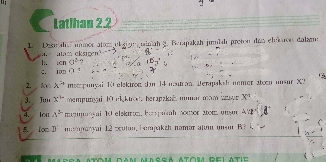 an 
Latihan 2.2 
1. Diketahui nomor atom oksigen adalah 8. Berapakah jumlah proton dan elektron dalam: 
a. atom oksigen? 
b. ion O^(2-) ? 
c. ion O^+ ? 
2. Ion X^(3+) mempunyai 10 elektron dan 14 neutron. Berapakah nomor atom unsur X? 
3. Ion X^(3+) mempunyai 10 elektron, berapakah nomor atom unsur X? 
4. Ion A^(2-) mempunyai 10 elektron, berapakah nomor atom unsur A? 
5. Ion B^(2+) mempunyai 12 proton, berapakah nomor atom unsur B?