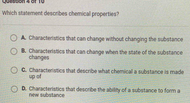 Which statement describes chemical properties?
A. Characteristics that can change without changing the substance
B. Characteristics that can change when the state of the substance
changes
C. Characteristics that describe what chemical a substance is made
up of
D. Characteristics that describe the ability of a substance to form a
new substance