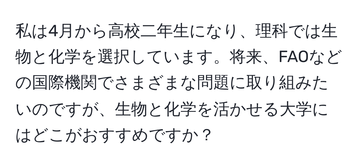 私は4月から高校二年生になり、理科では生物と化学を選択しています。将来、FAOなどの国際機関でさまざまな問題に取り組みたいのですが、生物と化学を活かせる大学にはどこがおすすめですか？