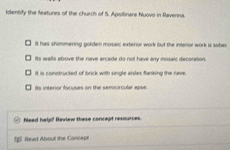 Identify the features of the church of S. Apollinare Nuovo in Ravenna.
It has shimmering golden mosaic exterior work but the interior work is sober.
Its walls above the nave arcade do not have any mosaic decoration.
It is constructed of brick with single aisles flanking the nave.
Its interior focuses on the semicircular apse
Need help? Review these concept resources.
Read About the Concept