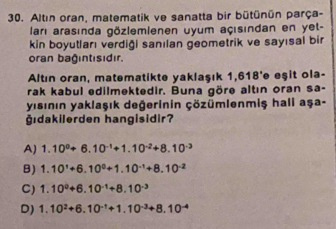 Altın oran, matematik ve sanatta bir bütünün parça-
ları arasında gözlemlenen uyum açısından en yet-
kin boyutları verdiği sanılan geometrik ve sayısal bir
oran bağıntısıdır.
Altın oran, matematikte yaklaşık 1,618'e eşit ola-
rak kabul edilmektedir. Buna göre altın oran sa-
yısının yaklaşık değerinin çözümlenmiş hali aşa-
ğıdakilerden hangisidir?
A) 1.10^0+6.10^(-1)+1.10^(-2)+8.10^(-3)
B) 1.10^1+6.10^0+1.10^(-1)+8.10^(-2)
C) 1.10^0+6.10^(-1)+8.10^(-3)
D) 1.10^2+6.10^(-1)+1.10^(-3)+8.10^(-4)