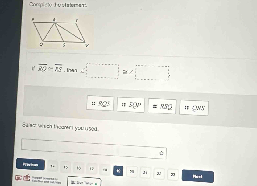 Complete the statement.
If overline RQ≌ overline RS , then ∠ □ ≌ ∠ □
RQS SQP RSQ QRS
Select which theorem you used.
Previous 14 15 16 17 18 19 20 21 22 23
Next
Support powared by
CalcChat and CalcView Live Tutor●