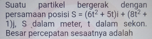 Suatu partikel bergerak dengan 
persamaan posisi S=(6t^2+5t)i+(8t^2+
1)j, S dalam meter, t dalam sekon. 
Besar percepatan sesaatnya adalah