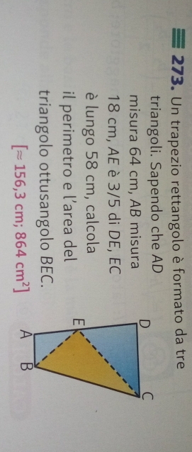 Un trapezio rettangolo è formato da tre 
triangoli. Sapendo che AD 
misura 64 cm, AB misura
18 cm, AE è 3/5 di DE, EC 
è lungo 58 cm, calcola 
il perimetro e l’area del 
triangolo ottusangolo BEC.
[approx 156,3cm;864cm^2]