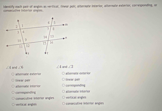 Identify each pair of angles as vertical, linear pair, alternate interior, alternate exterior, corresponding, or
consecutive interior angles.
∠ 4 and ∠ 6 ∠ 4 and ∠ 2
alternate exterior alternate exterior
linear pair linear pair
alternate interior corresponding
corresponding alternate interior
consecutive interior angles vertical angles
vertical angles consecutive interior angles