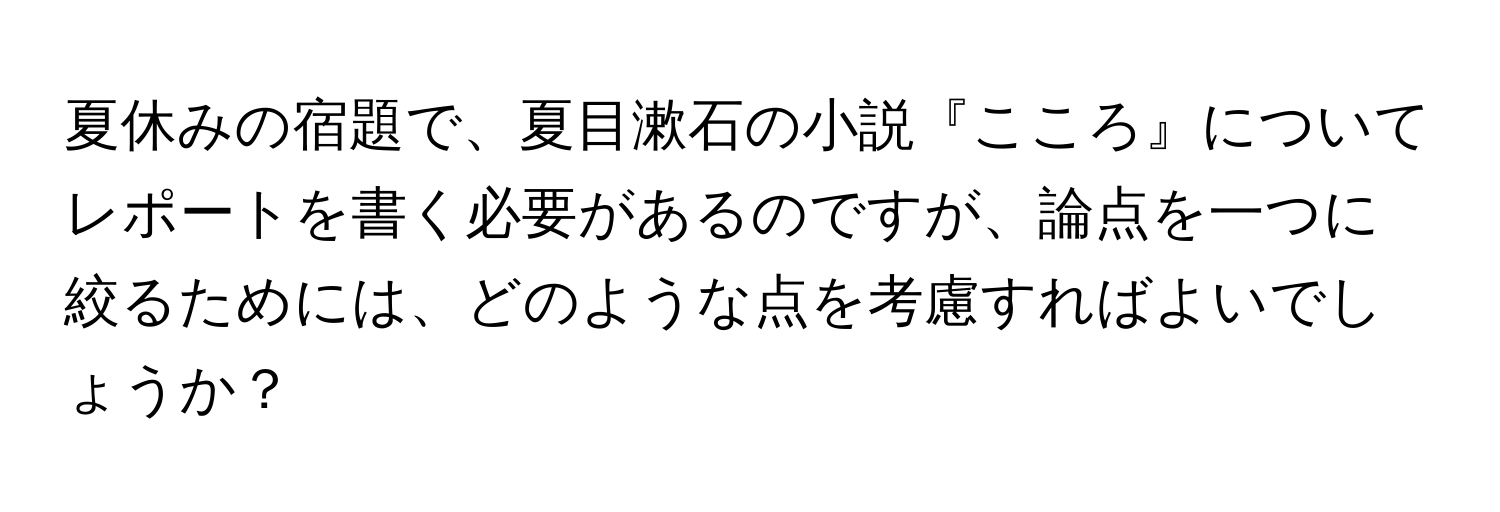 夏休みの宿題で、夏目漱石の小説『こころ』についてレポートを書く必要があるのですが、論点を一つに絞るためには、どのような点を考慮すればよいでしょうか？