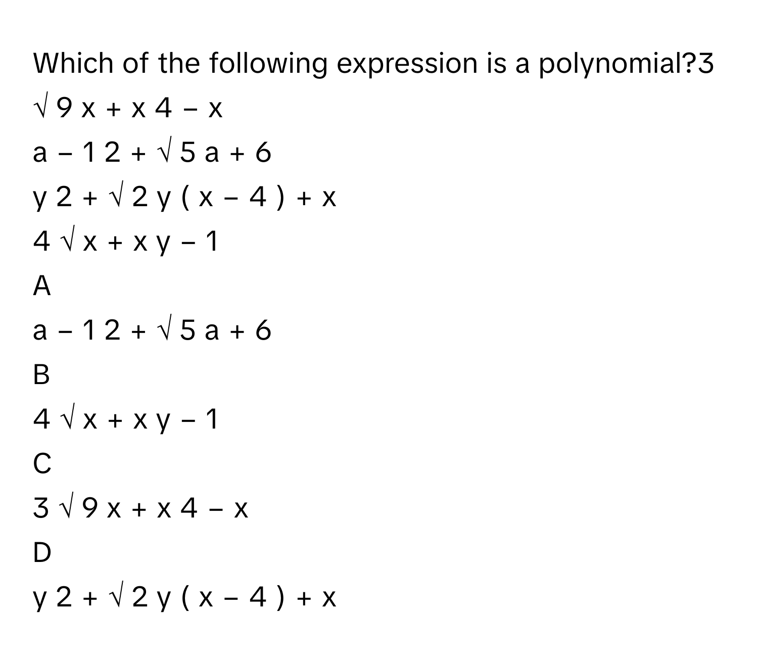 Which of the following expression is a polynomial?3  √  9  x      +  x   4      −  x       
a   −  1   2           +  √  5      a  +  6       
y   2      +  √  2      y  (  x  −  4  )   +  x       
4  √  x      +  x  y  −  1       

A  
a   −  1   2           +  √  5      a  +  6        


B  
4  √  x      +  x  y  −  1        


C  
3  √  9  x      +  x   4      −  x        


D  
y   2      +  √  2      y  (  x  −  4  )   +  x