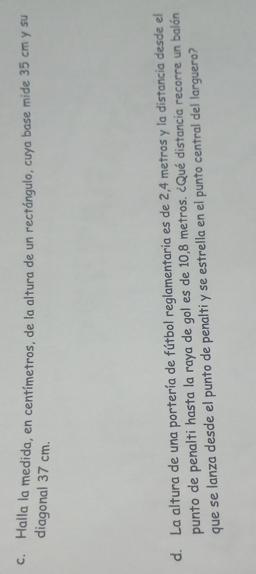 Halla la medida, en centímetros, de la altura de un rectángulo, cuya base mide 35 cm y su 
diagonal 37 cm. 
d. La altura de una portería de fútbol reglamentaria es de 2,4 metros y la distancia desde el 
punto de penalti hasta la raya de gol es de 10,8 metros. ¿Qué distancia recorre un balón 
que se lanza desde el punto de penalti y se estrella en el punto central del larguero?