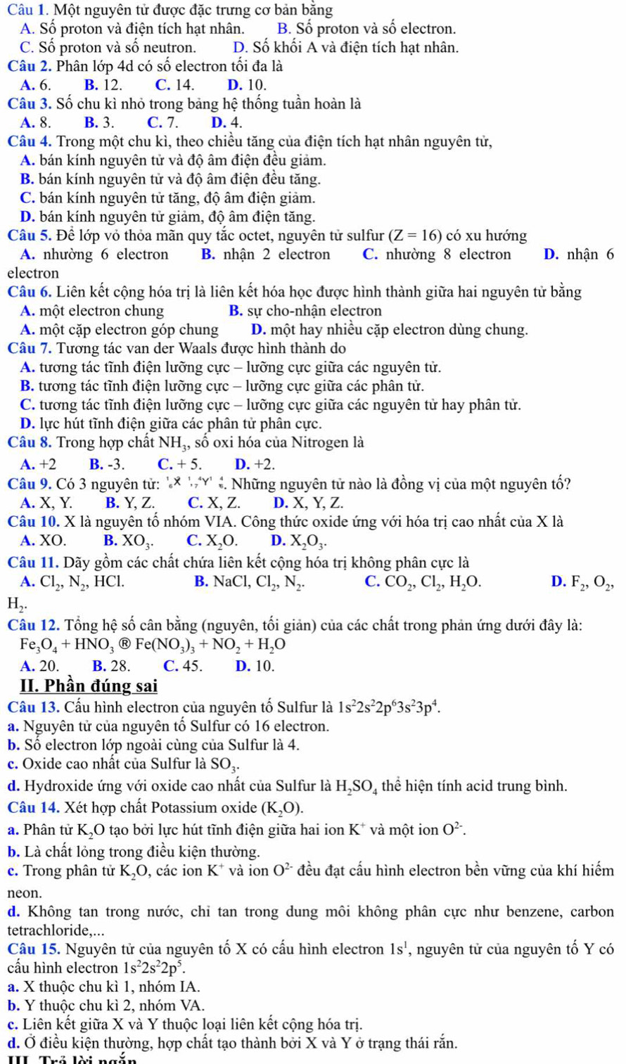 Một nguyên tử được đặc trưng cơ bản bằng
A. Số proton và điện tích hạt nhân. B. Số proton và số electron.
C. Số proton và số neutron. D. Số khối A và điện tích hạt nhân.
Câu 2. Phân lớp 4d có số electron tối đa là
A. 6. B. 12. C. 14. D. 10.
Câu 3. Số chu kì nhỏ trong bảng hệ thống tuần hoàn là
A. 8. B. 3. C. 7. D. 4.
Câu 4. Trong một chu kì, theo chiều tăng của điện tích hạt nhân nguyên tử,
A. bán kính nguyên tử và độ âm điện đều giảm.
B. bán kính nguyên tử và độ âm điện đều tăng.
C. bán kính nguyên tử tăng, độ âm điện giảm.
D. bán kính nguyên tử giảm, độ âm điện tăng.
Câu 5. Để lớp vỏ thỏa mãn quy tắc octet, nguyên tử sulfur (Z=16) có xu hướng
A. nhường 6 electron B. nhận 2 electron C. nhường 8 electron D. nhận 6
electron
Câu 6. Liên kết cộng hóa trị là liên kết hóa học được hình thành giữa hai nguyên tử bằng
A. một electron chung B. sư cho-nhân electron
A. một cặp electron góp chung D. một hay nhiều cặp electron dùng chung.
Câu 7. Tương tác van der Waals được hình thành do
A. tương tác tĩnh điện lưỡng cực - lưỡng cực giữa các nguyên tử.
B. tương tác tĩnh điện lưỡng cực - lưỡng cực giữa các phân tử.
C. tương tác tĩnh điện lưỡng cực - lưỡng cực giữa các nguyên tử hay phân tử.
D. lực hút tĩnh điện giữa các phân tử phân cực.
Câu 8. Trong hợp chất NH_3, số oxi hóa của Nitrogen là
A. +2 B. -3. C.+5. D. +2.
Câu 9. Có 3 nguyên tử: '× 'Y' ê. Những nguyên tử nào là đồng vị của một nguyên tố?
A. X, Y. B. Y, Z. C. X, Z. D. X, Y, Z.
Câu 10. X là nguyên tố nhóm VIA. Công thức oxide ứng với hóa trị cao nhất của X là
A. XO. B. XO_3. C. X_2O. D. X_2O_3.
Câu 11. Dãy gồm các chất chứa liên kết cộng hóa trị không phân cực là
A. Cl_2,N_2,HCl. B. NaCl, Cl_2,N_2. C. CO_2,Cl_2,H_2O. D. F_2,O_2,
H_2.
Câu 12. Tổng hệ số cân bằng (nguyên, tối giản) của các chất trong phản ứng dưới đây là:
Fe_3O_4+HNO_3 R Fe(NO_3)_3+NO_2+H_2O
A. 20. B. 28. C. 45. D. 10.
II. Phần đúng sai
Cầu 13. Cấu hình electron của nguyên tố Sulfur là 1s^22s^22p^63s^23p^4.
a. Nguyên tử của nguyên tố Sulfur có 16 electron.
b. Số electron lớp ngoài cùng của Sulfur là 4.
c. Oxide cao nhất của Sulfur là SO_3.
d. Hydroxide ứng với oxide cao nhất của Sulfur là H_2SO_4 thể hiện tính acid trung bình.
Câu 14. Xét hợp chất Potassium oxide (K_2O).
a. Phân tử K_2O tạo bởi lực hút tĩnh điện giữa hai ion K^+ và một ion O^(2-).
b. Là chất lỏng trong điều kiện thường.
c. Trong phân tử K_2O , các ion K^+ và ion O^(2-) đều đạt cấu hình electron bền vững của khí hiếm
neon.
d. Không tan trong nước, chi tan trong dung môi không phân cực như benzene, carbon
tetrachloride,...
Câu 15. Nguyên tử của nguyên tố X có cấu hình electron 1s^1 , nguyên tử của nguyên tố Y có
cầu hình electron 1s^22s^22p^5.
a. X thuộc chu kì 1, nhóm IA.
b. Y thuộc chu kì 2, nhóm VA.
c. Liên kết giữa X và Y thuộc loại liên kết cộng hóa trị.
d. Ở điều kiện thường, hợp chất tạo thành bởi X và Y ở trạng thái rắn.