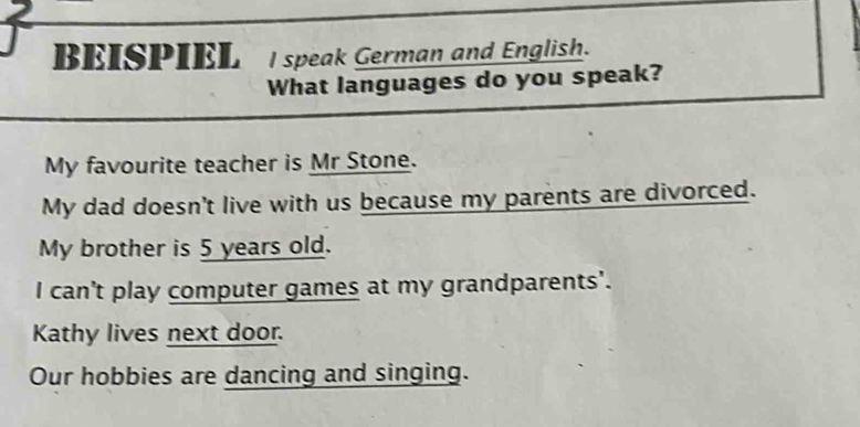 BEISPIEL I speak German and English. 
What languages do you speak? 
My favourite teacher is Mr Stone. 
My dad doesn't live with us because my parents are divorced. 
My brother is 5 years old. 
I can't play computer games at my grandparents'. 
Kathy lives next door. 
Our hobbies are dancing and singing.