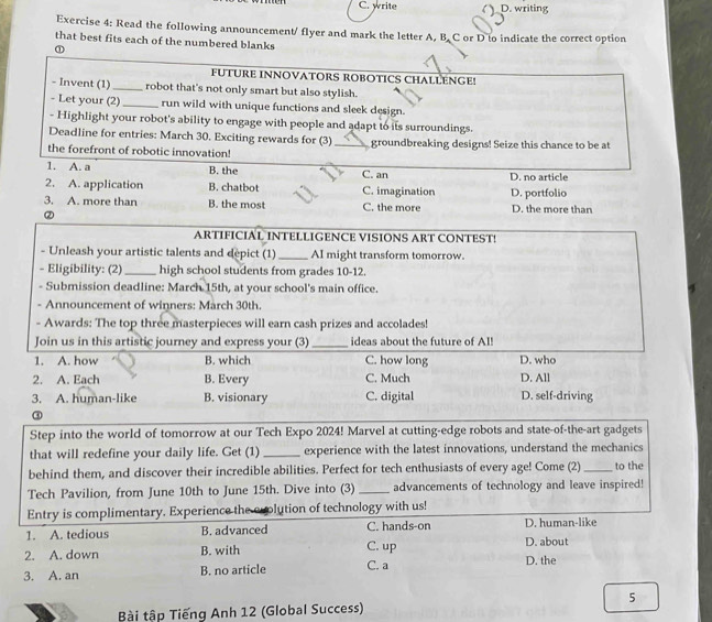 C. write D. writing
Exercise 4: Read the following announcement/ flyer and mark the letter A, B. C or D to indicate the correct option
that best fits each of the numbered blanks
①
FUTURE INNOVATORS ROBOTICS CHALLENGE!
- Invent (1)_ robot that's not only smart but also stylish.
- Let your (2)_ run wild with unique functions and sleek design.
- Highlight your robot's ability to engage with people and adapt to its surroundings.
Deadline for entries: March 30. Exciting rewards for (3)_ groundbreaking designs! Seize this chance to be at
the forefront of robotic innovation!
1. A. a B. the C. an
2. A. application B. chatbot C. imagination D. no article D. portfolio
3. A. more than B. the most C. the more D. the more than
ARTIFICIAL INTELLIGENCE VISIONS ART CONTEST!
- Unleash your artistic talents and depict (1)_ AI might transform tomorrow.
- Eligibility: (2) _high school students from grades 10-12.
- Submission deadline: March 15th, at your school's main office.
- Announcement of winners: March 30th.
- Awards: The top three masterpieces will earn cash prizes and accolades!
Join us in this artistic journey and express your (3)_ ideas about the future of AI!
1. A. how B. which C. how long D. who
2. A. Each B. Every C. Much D. All
3. A. human-like B. visionary C. digital D. self-driving
③
Step into the world of tomorrow at our Tech Expo 2024! Marvel at cutting-edge robots and state-of-the-art gadgets
that will redefine your daily life. Get (1) _experience with the latest innovations, understand the mechanics
behind them, and discover their incredible abilities. Perfect for tech enthusiasts of every age! Come (2)_ to the
Tech Pavilion, from June 10th to June 15th. Dive into (3) _advancements of technology and leave inspired!
Entry is complimentary. Experience the evolution of technology with us!
1. A. tedious B. advanced C. up C. hands-on D. about D. human-like
2. A. down B. with
3. A. an B. no article C. a D. the
5
Bài tập Tiếng Anh 12 (Global Success)