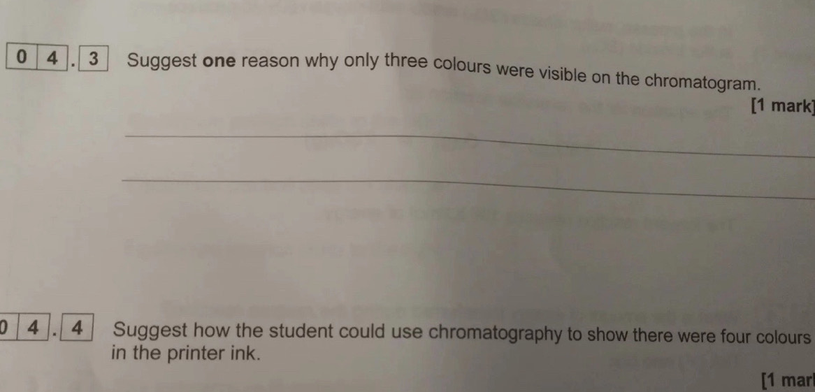 0 4 . 3 Suggest one reason why only three colours were visible on the chromatogram. 
[1 mark] 
_ 
_ 
0 4. 4 Suggest how the student could use chromatography to show there were four colours 
in the printer ink. 
[1 mar