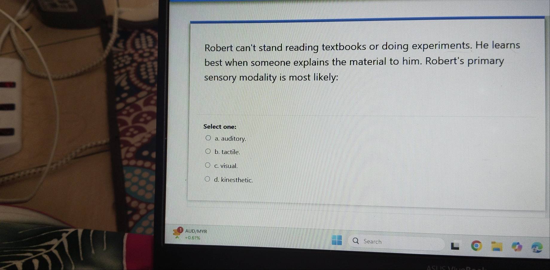 Robert can't stand reading textbooks or doing experiments. He learns
best when someone explains the material to him. Robert's primary
sensory modality is most likely:
Select one:
a. auditory.
b. tactile.
c. visual
d. kinesthetic.
AUD/MYR
+ 0.61% Search