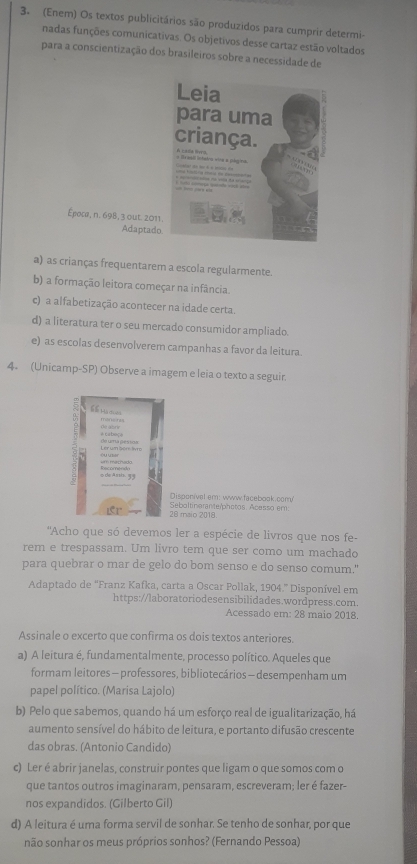 (Enem) Os textos publicitários são produzidos para cumprir determi-
nadas funções comunicativas. Os objetivos desse cartaz estão voltados
para a conscientização dos brasileiros sobre a necessidade de
a) as crianças frequentarem a escola regularmente.
b) a formação leitora começar na infância.
c) a alfabetização acontecer na idade certa.
d) a literatura ter o seu mercado consumidor ampliado.
e) as escolas desenvolverem campanhas a favor da leitura.
4. (Unicamp-SP) Observe a imagem e leia o texto a seguir.
66 m ==
de abriv
Ler um bore livrs do uma pesioa a  cabe 
5de Amm 33
Disponível em: www.facebook.comy!
28 maio 2018 Seboltinarante/photos. Acasso em:
''Acho que só devemos ler a espécie de livros que nos fe-
rem e trespassam. Um livro tem que ser como um machado
para quebrar o mar de gelo do bom senso e do senso comum."
Adaptado de 'Franz Kafka, carta a Oscar Pollak, 1904.' Disponível em
https://laboratoriodesensibilidades.wordpress.com.
Acessado em: 28 maio 2018.
Assinale o excerto que confirma os dois textos anteriores.
a) A leitura é, fundamentalmente, processo político. Aqueles que
formam leitores — professores, bibliotecários— desempenham um
papel político. (Marisa Lajolo)
b) Pelo que sabemos, quando há um esforço real de igualitarização, há
aumento sensível do hábito de leitura, e portanto difusão crescente
das obras. (Antonio Candido)
c) Ler é abrir janelas, construir pontes que ligam o que somos com o
que tantos outros imaginaram, pensaram, escreveram; ler é fazer-
nos expandidos. (Gilberto Gil)
d) A leitura é uma forma servil de sonhar. Se tenho de sonhar, por que
não sonhar os meus próprios sonhos? (Fernando Pessoa)